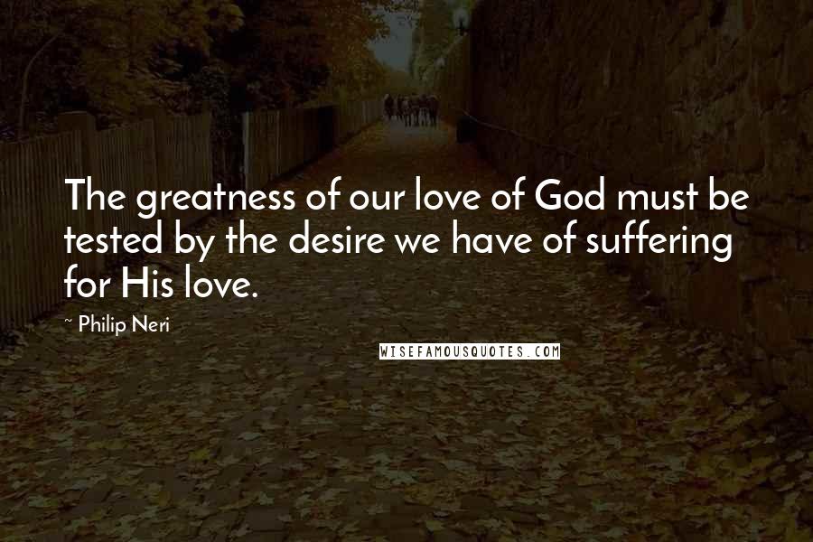Philip Neri Quotes: The greatness of our love of God must be tested by the desire we have of suffering for His love.