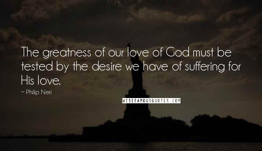 Philip Neri Quotes: The greatness of our love of God must be tested by the desire we have of suffering for His love.