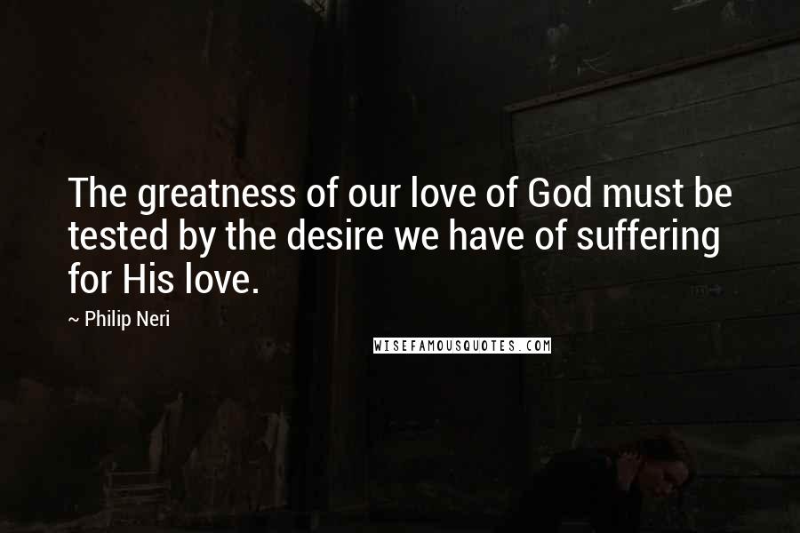 Philip Neri Quotes: The greatness of our love of God must be tested by the desire we have of suffering for His love.