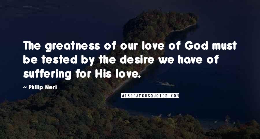 Philip Neri Quotes: The greatness of our love of God must be tested by the desire we have of suffering for His love.