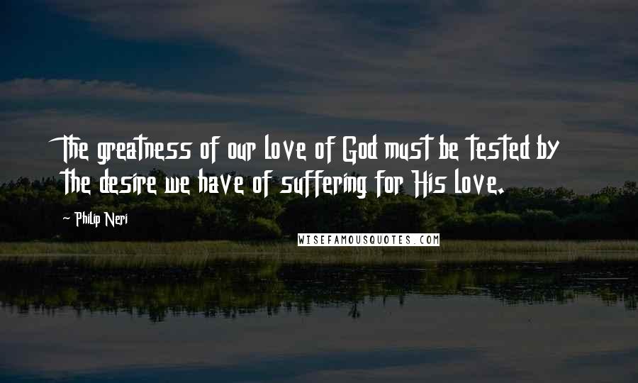 Philip Neri Quotes: The greatness of our love of God must be tested by the desire we have of suffering for His love.