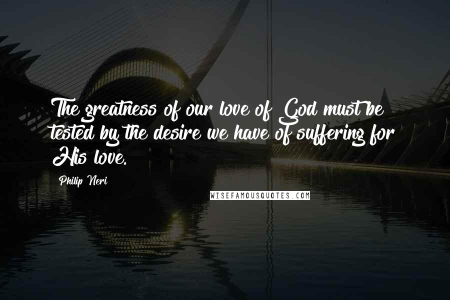 Philip Neri Quotes: The greatness of our love of God must be tested by the desire we have of suffering for His love.