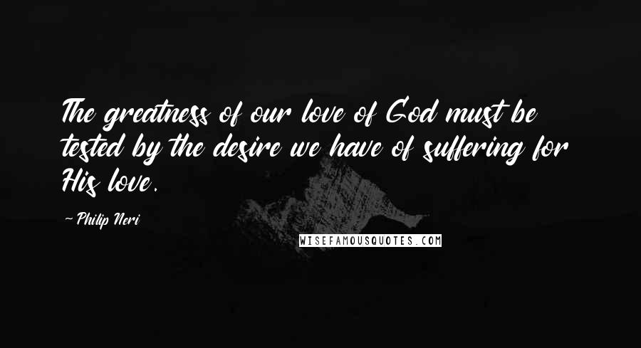 Philip Neri Quotes: The greatness of our love of God must be tested by the desire we have of suffering for His love.
