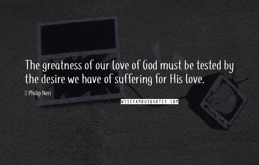 Philip Neri Quotes: The greatness of our love of God must be tested by the desire we have of suffering for His love.