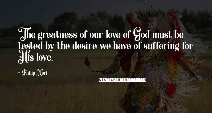 Philip Neri Quotes: The greatness of our love of God must be tested by the desire we have of suffering for His love.