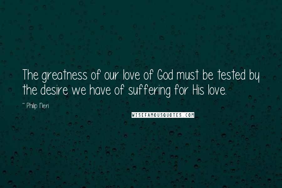 Philip Neri Quotes: The greatness of our love of God must be tested by the desire we have of suffering for His love.