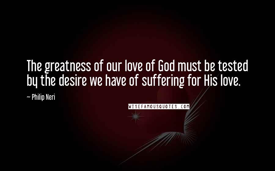 Philip Neri Quotes: The greatness of our love of God must be tested by the desire we have of suffering for His love.