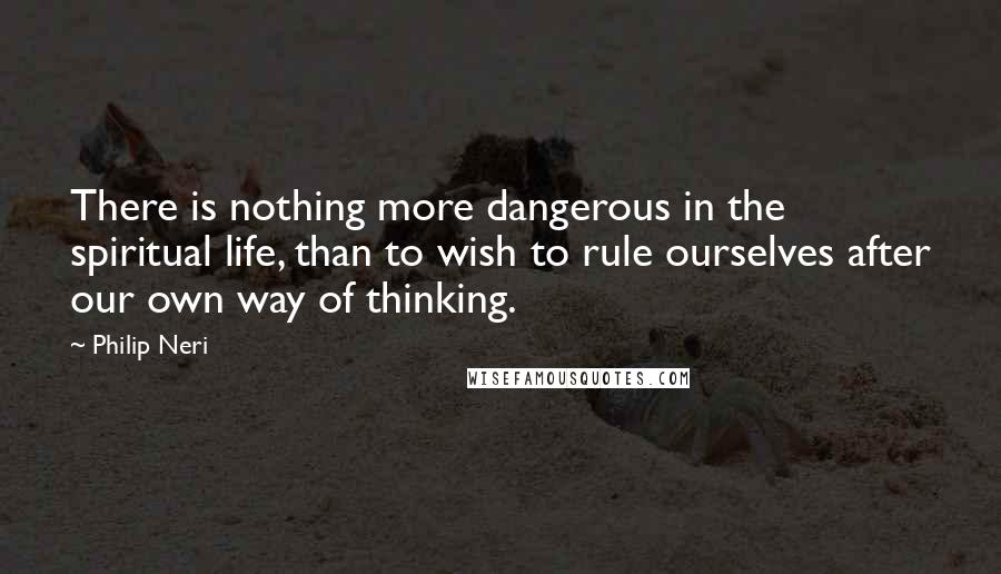 Philip Neri Quotes: There is nothing more dangerous in the spiritual life, than to wish to rule ourselves after our own way of thinking.