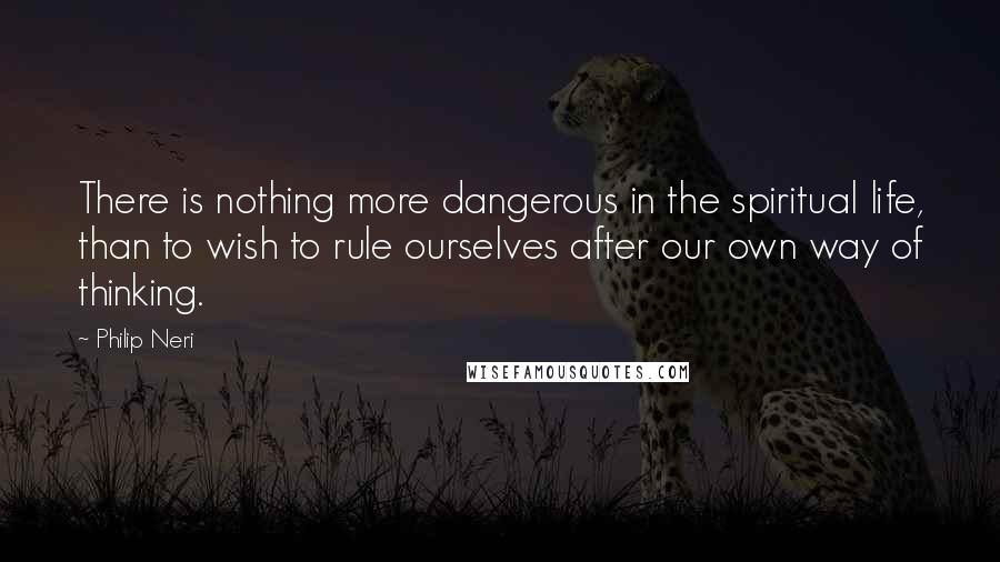 Philip Neri Quotes: There is nothing more dangerous in the spiritual life, than to wish to rule ourselves after our own way of thinking.