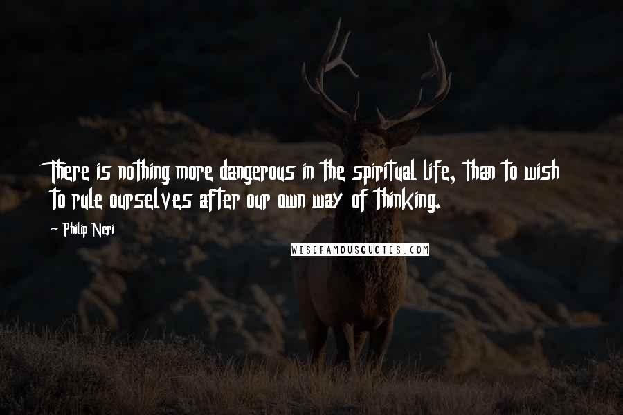 Philip Neri Quotes: There is nothing more dangerous in the spiritual life, than to wish to rule ourselves after our own way of thinking.