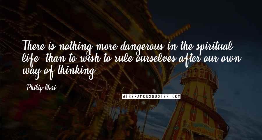 Philip Neri Quotes: There is nothing more dangerous in the spiritual life, than to wish to rule ourselves after our own way of thinking.