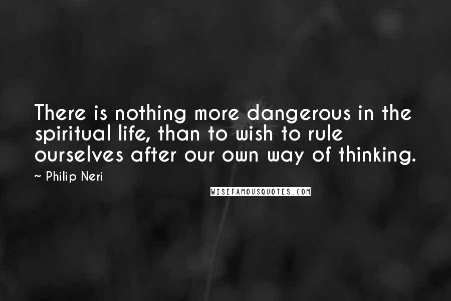 Philip Neri Quotes: There is nothing more dangerous in the spiritual life, than to wish to rule ourselves after our own way of thinking.