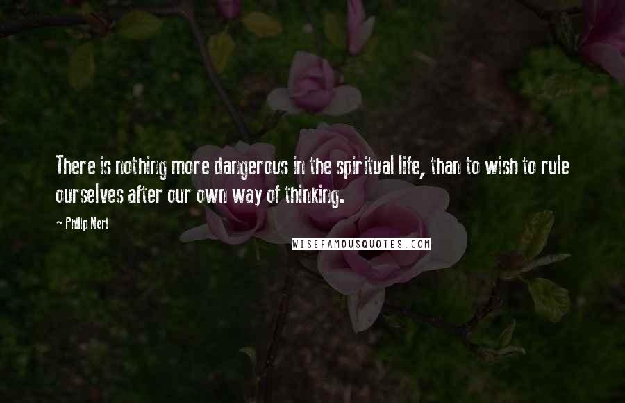 Philip Neri Quotes: There is nothing more dangerous in the spiritual life, than to wish to rule ourselves after our own way of thinking.