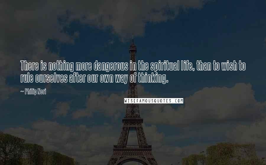 Philip Neri Quotes: There is nothing more dangerous in the spiritual life, than to wish to rule ourselves after our own way of thinking.