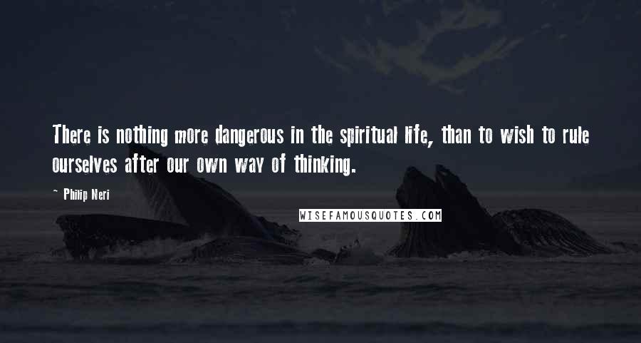 Philip Neri Quotes: There is nothing more dangerous in the spiritual life, than to wish to rule ourselves after our own way of thinking.