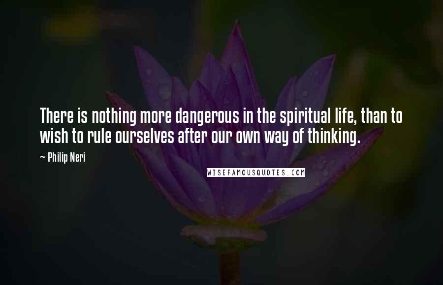 Philip Neri Quotes: There is nothing more dangerous in the spiritual life, than to wish to rule ourselves after our own way of thinking.