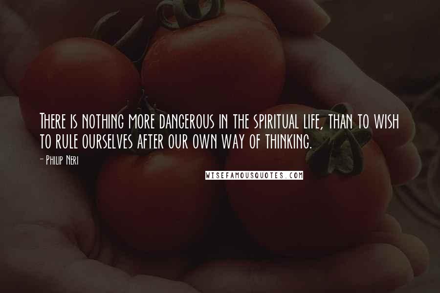 Philip Neri Quotes: There is nothing more dangerous in the spiritual life, than to wish to rule ourselves after our own way of thinking.