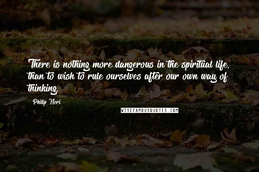 Philip Neri Quotes: There is nothing more dangerous in the spiritual life, than to wish to rule ourselves after our own way of thinking.