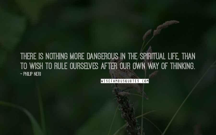 Philip Neri Quotes: There is nothing more dangerous in the spiritual life, than to wish to rule ourselves after our own way of thinking.