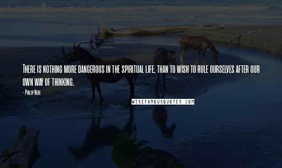 Philip Neri Quotes: There is nothing more dangerous in the spiritual life, than to wish to rule ourselves after our own way of thinking.