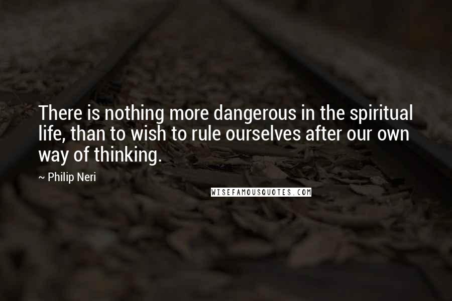 Philip Neri Quotes: There is nothing more dangerous in the spiritual life, than to wish to rule ourselves after our own way of thinking.