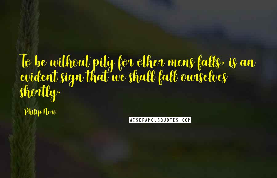 Philip Neri Quotes: To be without pity for other mens falls, is an evident sign that we shall fall ourselves shortly.