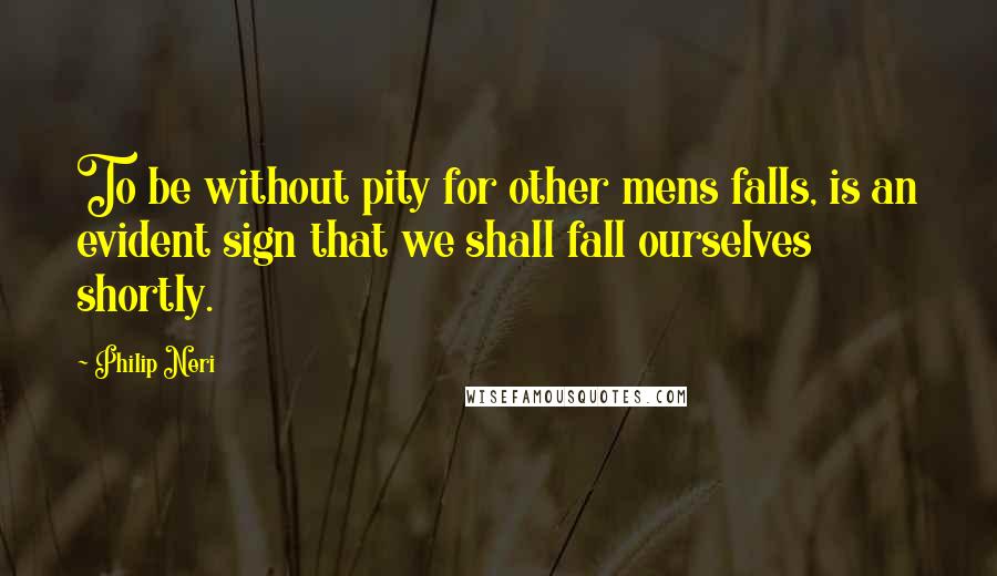 Philip Neri Quotes: To be without pity for other mens falls, is an evident sign that we shall fall ourselves shortly.