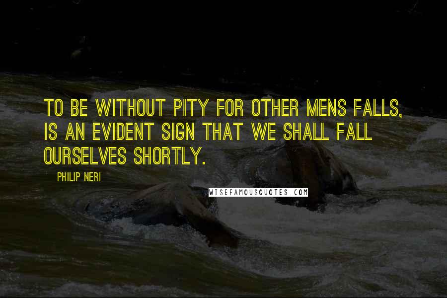 Philip Neri Quotes: To be without pity for other mens falls, is an evident sign that we shall fall ourselves shortly.