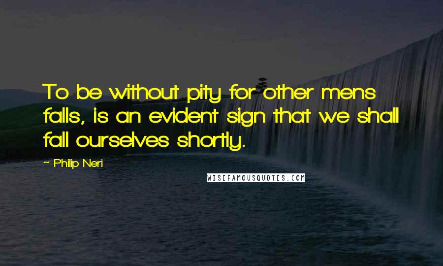Philip Neri Quotes: To be without pity for other mens falls, is an evident sign that we shall fall ourselves shortly.