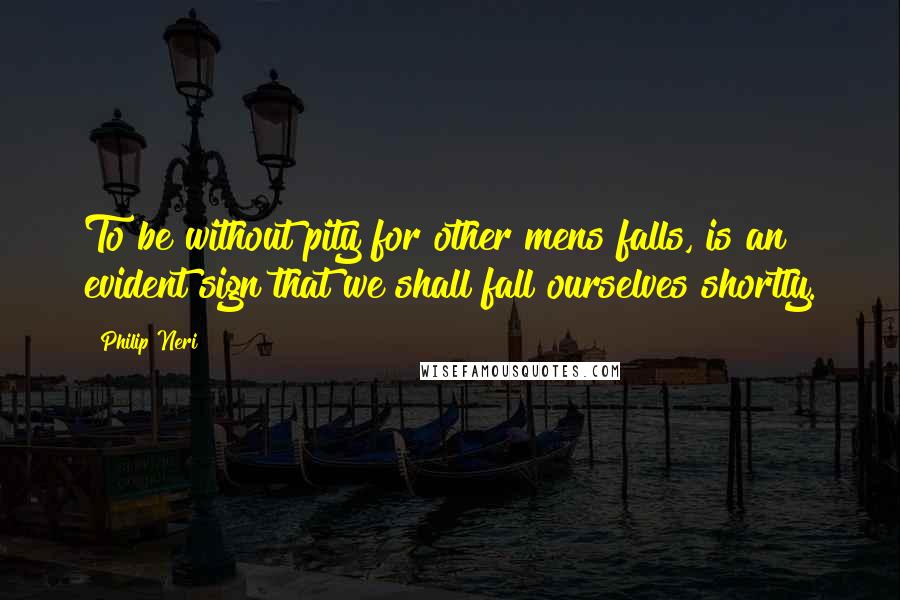 Philip Neri Quotes: To be without pity for other mens falls, is an evident sign that we shall fall ourselves shortly.