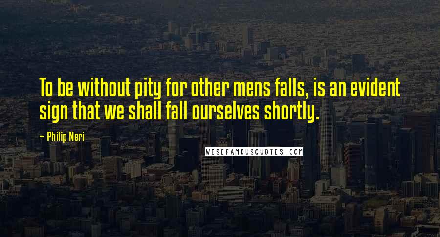 Philip Neri Quotes: To be without pity for other mens falls, is an evident sign that we shall fall ourselves shortly.
