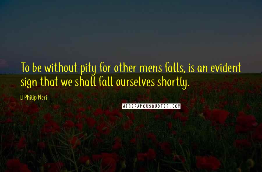 Philip Neri Quotes: To be without pity for other mens falls, is an evident sign that we shall fall ourselves shortly.