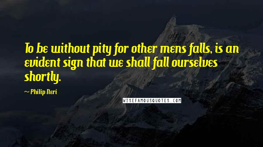 Philip Neri Quotes: To be without pity for other mens falls, is an evident sign that we shall fall ourselves shortly.
