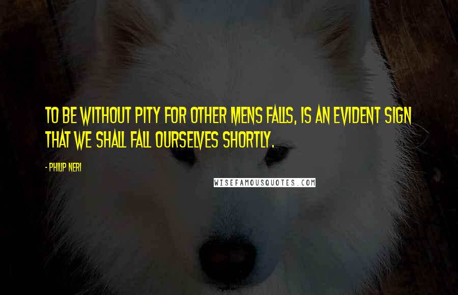 Philip Neri Quotes: To be without pity for other mens falls, is an evident sign that we shall fall ourselves shortly.