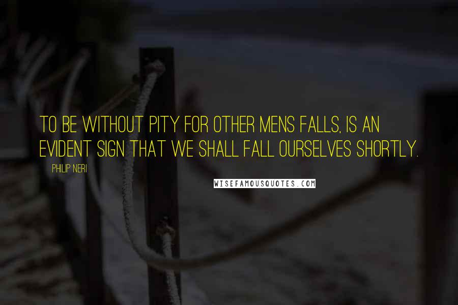 Philip Neri Quotes: To be without pity for other mens falls, is an evident sign that we shall fall ourselves shortly.