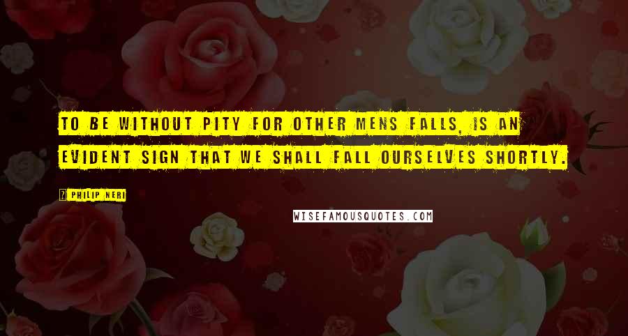 Philip Neri Quotes: To be without pity for other mens falls, is an evident sign that we shall fall ourselves shortly.