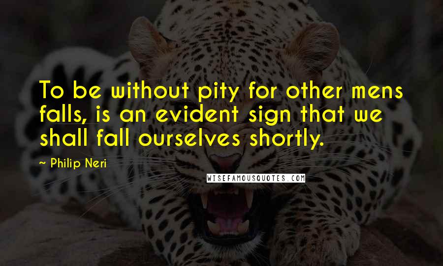 Philip Neri Quotes: To be without pity for other mens falls, is an evident sign that we shall fall ourselves shortly.