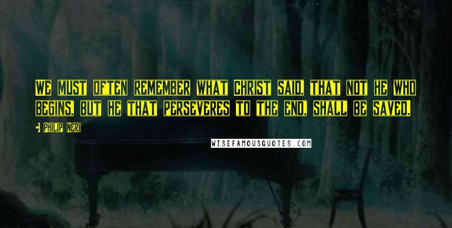 Philip Neri Quotes: We must often remember what Christ said, that not he who begins, but he that perseveres to the end, shall be saved.