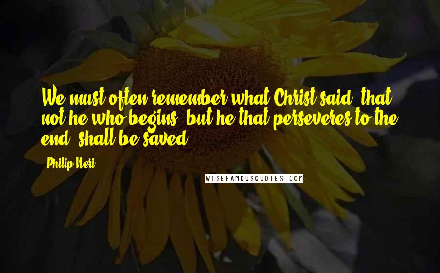 Philip Neri Quotes: We must often remember what Christ said, that not he who begins, but he that perseveres to the end, shall be saved.