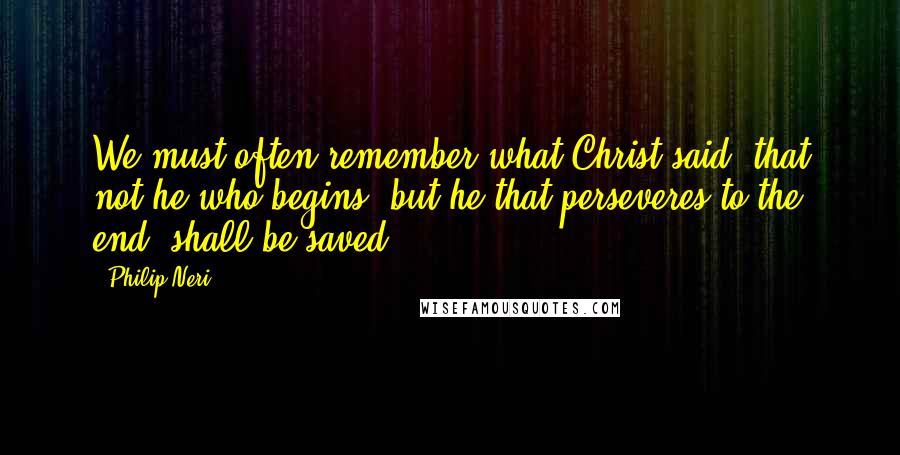 Philip Neri Quotes: We must often remember what Christ said, that not he who begins, but he that perseveres to the end, shall be saved.