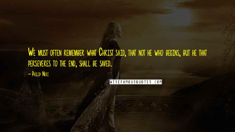 Philip Neri Quotes: We must often remember what Christ said, that not he who begins, but he that perseveres to the end, shall be saved.