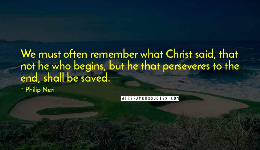 Philip Neri Quotes: We must often remember what Christ said, that not he who begins, but he that perseveres to the end, shall be saved.