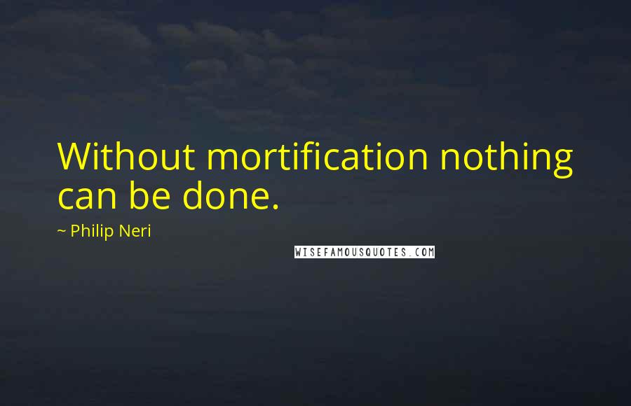 Philip Neri Quotes: Without mortification nothing can be done.