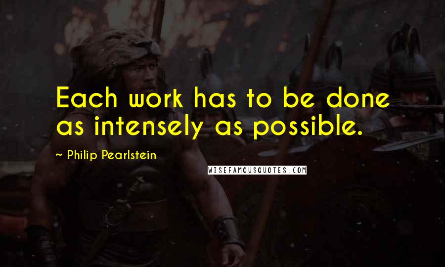 Philip Pearlstein Quotes: Each work has to be done as intensely as possible.