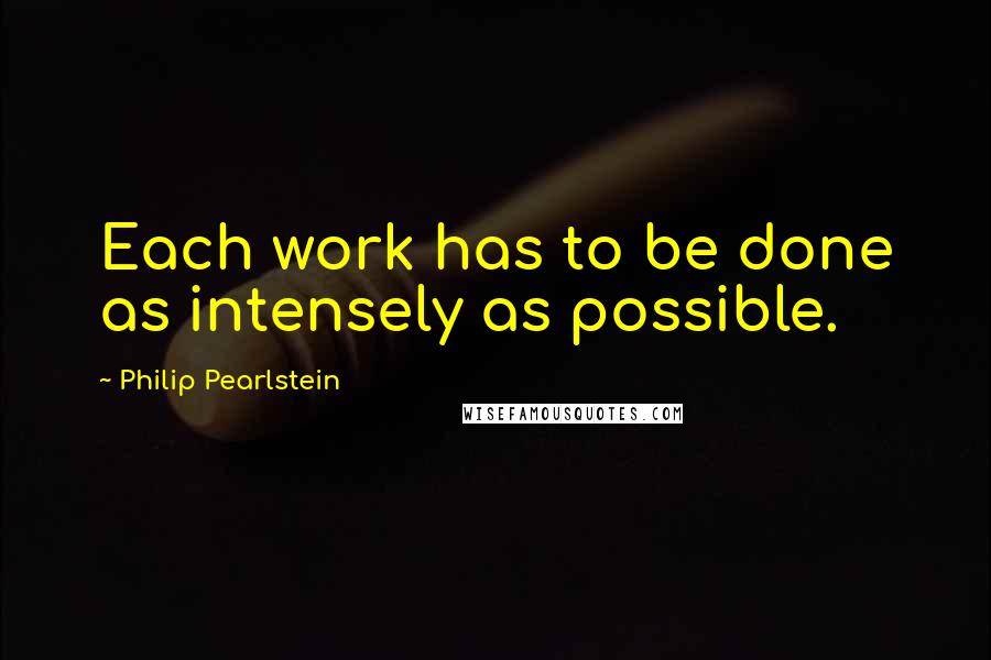 Philip Pearlstein Quotes: Each work has to be done as intensely as possible.