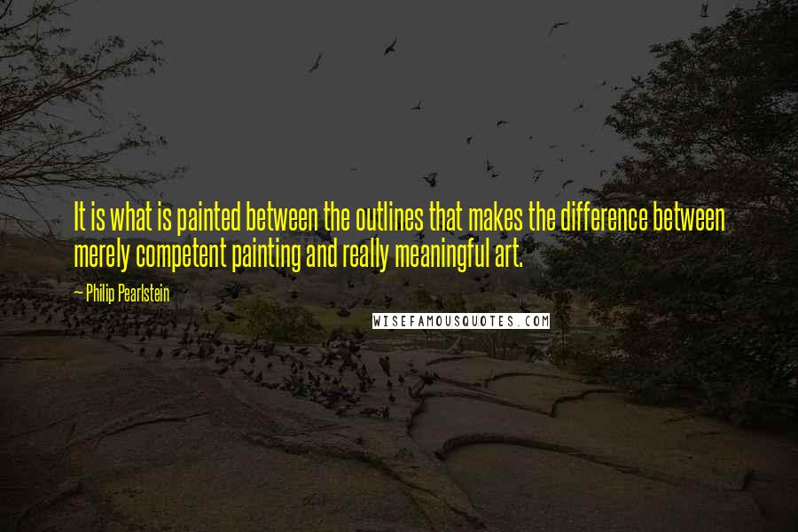 Philip Pearlstein Quotes: It is what is painted between the outlines that makes the difference between merely competent painting and really meaningful art.