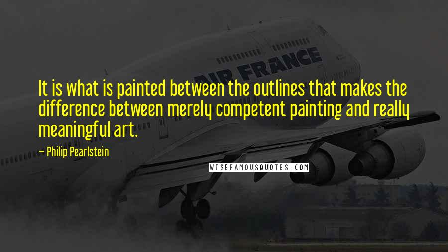 Philip Pearlstein Quotes: It is what is painted between the outlines that makes the difference between merely competent painting and really meaningful art.