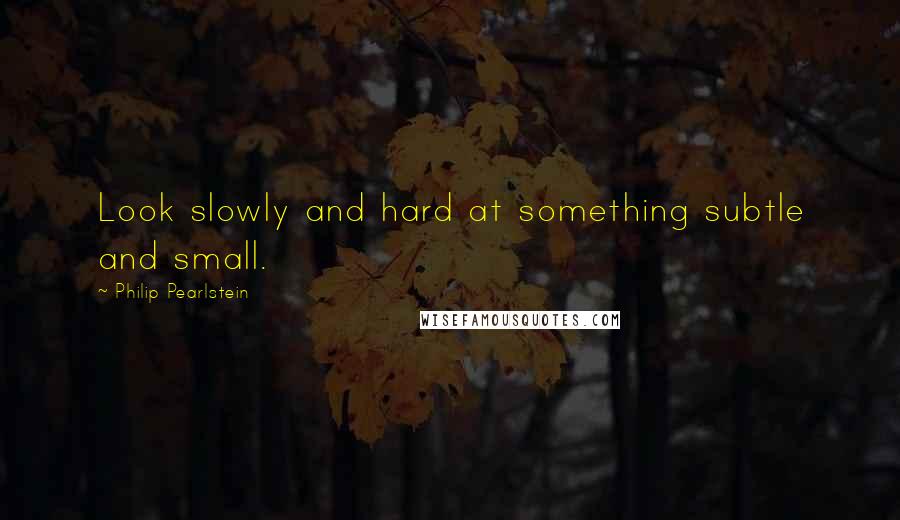 Philip Pearlstein Quotes: Look slowly and hard at something subtle and small.