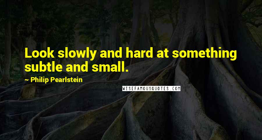 Philip Pearlstein Quotes: Look slowly and hard at something subtle and small.