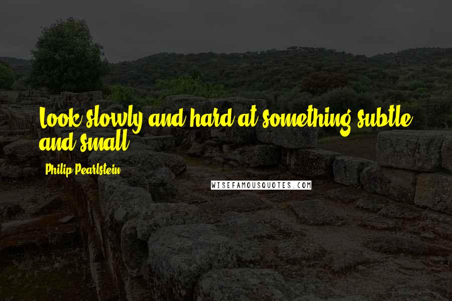 Philip Pearlstein Quotes: Look slowly and hard at something subtle and small.